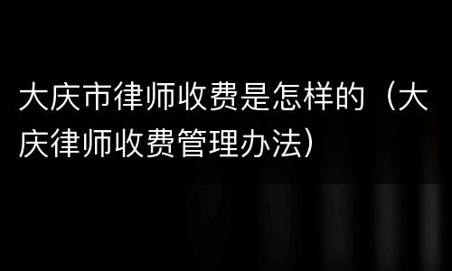 大庆市律师收费是怎样的（大庆律师收费管理办法）