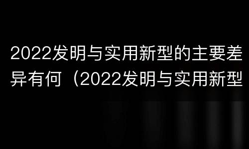 2022发明与实用新型的主要差异有何（2022发明与实用新型的主要差异有何特点）