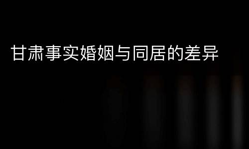 甘肃事实婚姻与同居的差异