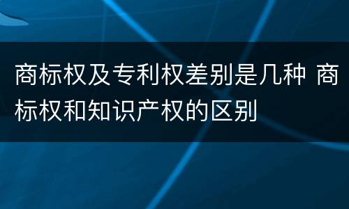 商标权及专利权差别是几种 商标权和知识产权的区别