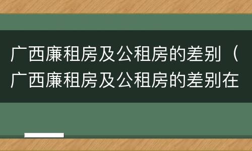 广西廉租房及公租房的差别（广西廉租房及公租房的差别在哪里）
