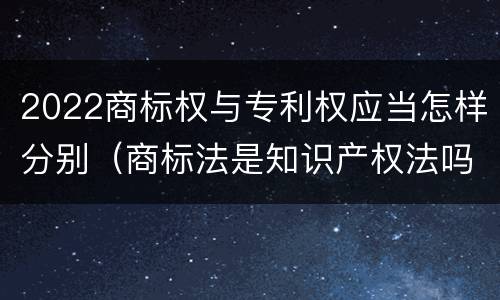 2022商标权与专利权应当怎样分别（商标法是知识产权法吗）