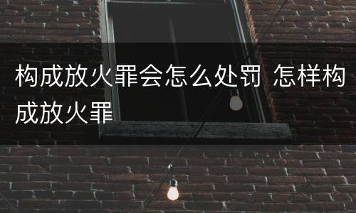 构成放火罪会怎么处罚 怎样构成放火罪