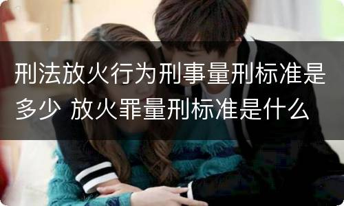 刑法放火行为刑事量刑标准是多少 放火罪量刑标准是什么