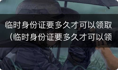 临时身份证要多久才可以领取（临时身份证要多久才可以领取新的）