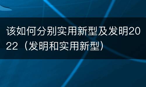 该如何分别实用新型及发明2022（发明和实用新型）