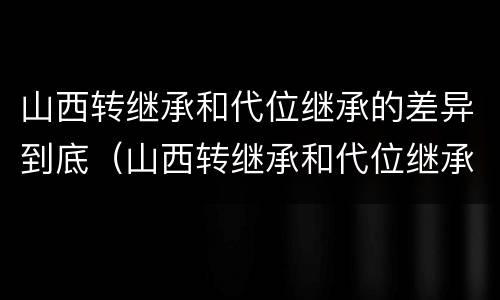 山西转继承和代位继承的差异到底（山西转继承和代位继承的差异到底有多大）