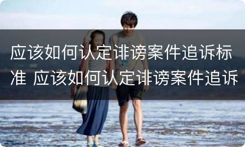 应该如何认定诽谤案件追诉标准 应该如何认定诽谤案件追诉标准呢