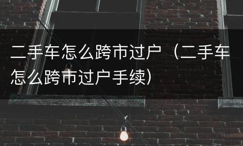 二手车怎么跨市过户（二手车怎么跨市过户手续）