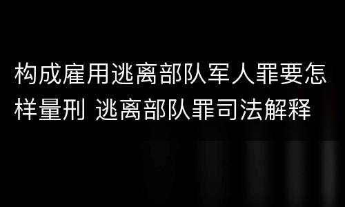 构成雇用逃离部队军人罪要怎样量刑 逃离部队罪司法解释