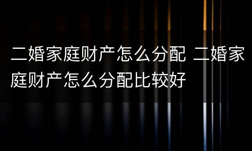 二婚家庭财产怎么分配 二婚家庭财产怎么分配比较好