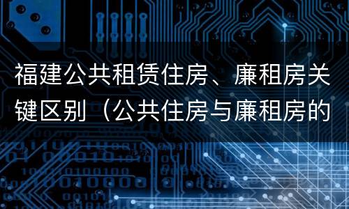 福建公共租赁住房、廉租房关键区别（公共住房与廉租房的区别）