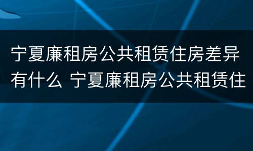 宁夏廉租房公共租赁住房差异有什么 宁夏廉租房公共租赁住房差异有什么影响