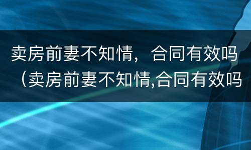 卖房前妻不知情，合同有效吗（卖房前妻不知情,合同有效吗怎么写）