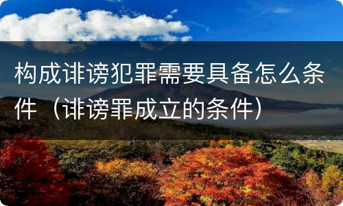 构成诽谤犯罪需要具备怎么条件（诽谤罪成立的条件）