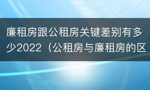 廉租房跟公租房关键差别有多少2022（公租房与廉租房的区别都在此,别再搞错了!）