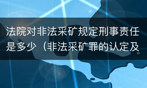 法院对非法采矿规定刑事责任是多少（非法采矿罪的认定及量刑标准）