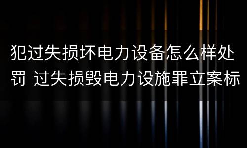 犯过失损坏电力设备怎么样处罚 过失损毁电力设施罪立案标准