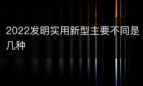 2022发明实用新型主要不同是几种