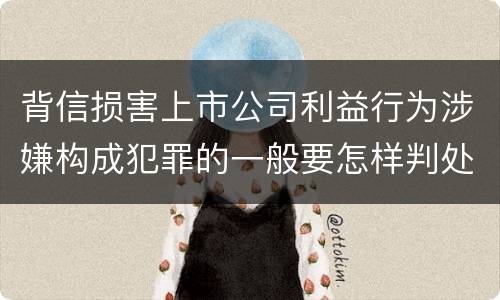 背信损害上市公司利益行为涉嫌构成犯罪的一般要怎样判处