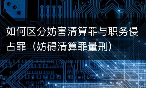 如何区分妨害清算罪与职务侵占罪（妨碍清算罪量刑）