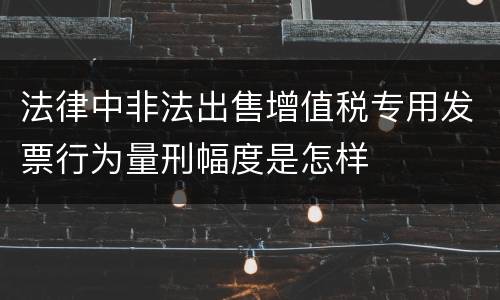 法律中非法出售增值税专用发票行为量刑幅度是怎样