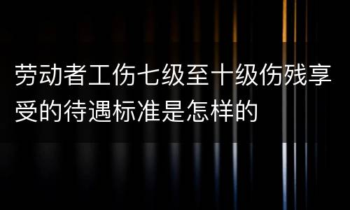 劳动者工伤七级至十级伤残享受的待遇标准是怎样的