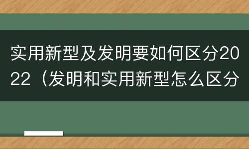 实用新型及发明要如何区分2022（发明和实用新型怎么区分）