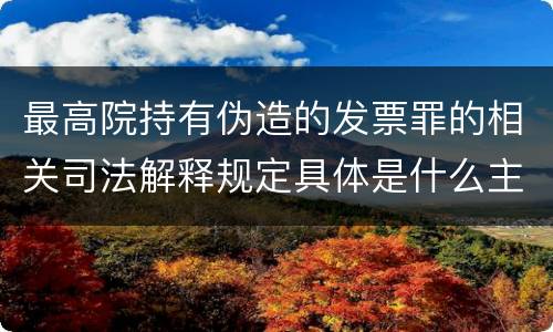 最高院持有伪造的发票罪的相关司法解释规定具体是什么主要内容