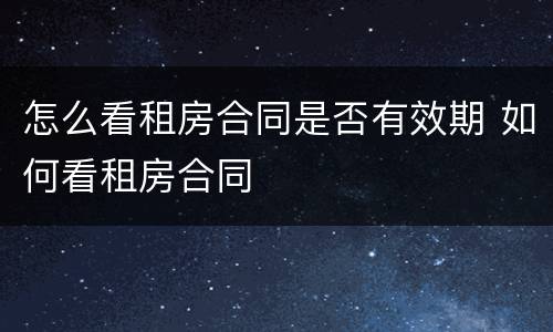 怎么看租房合同是否有效期 如何看租房合同
