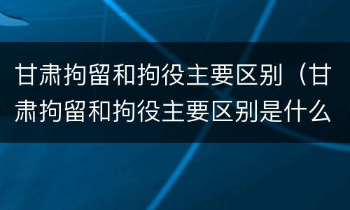 甘肃拘留和拘役主要区别（甘肃拘留和拘役主要区别是什么）