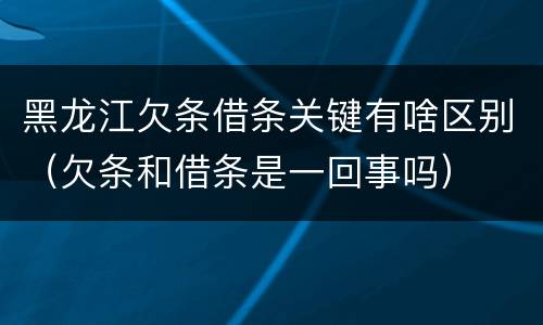 黑龙江欠条借条关键有啥区别（欠条和借条是一回事吗）