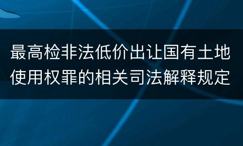 最高检非法低价出让国有土地使用权罪的相关司法解释规定包括哪些重要内容