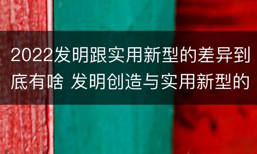 2022发明跟实用新型的差异到底有啥 发明创造与实用新型的区别