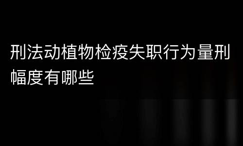 刑法动植物检疫失职行为量刑幅度有哪些