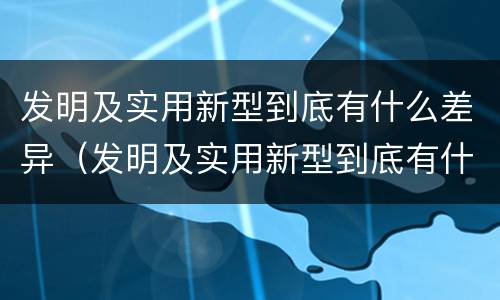 发明及实用新型到底有什么差异（发明及实用新型到底有什么差异和不足）