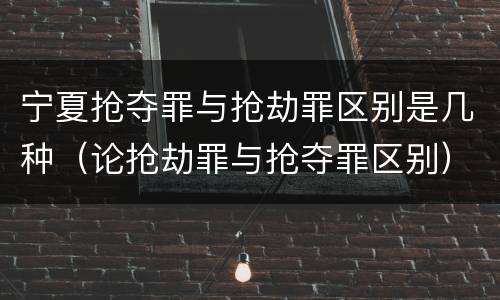 宁夏抢夺罪与抢劫罪区别是几种（论抢劫罪与抢夺罪区别）