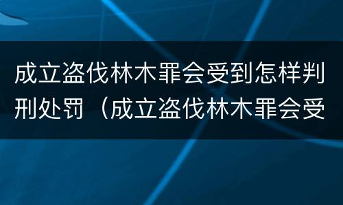 成立盗伐林木罪会受到怎样判刑处罚（成立盗伐林木罪会受到怎样判刑处罚吗）