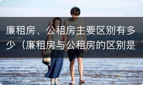 廉租房、公租房主要区别有多少（廉租房与公租房的区别是什么）