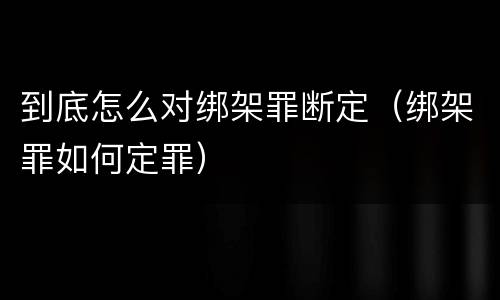 到底怎么对绑架罪断定（绑架罪如何定罪）