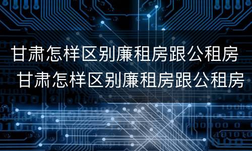 甘肃怎样区别廉租房跟公租房 甘肃怎样区别廉租房跟公租房的区别
