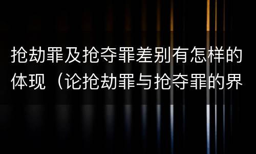 抢劫罪及抢夺罪差别有怎样的体现（论抢劫罪与抢夺罪的界限）