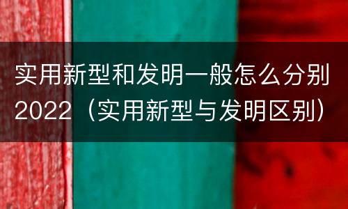 实用新型和发明一般怎么分别2022（实用新型与发明区别）