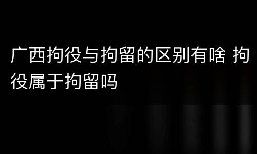 广西拘役与拘留的区别有啥 拘役属于拘留吗