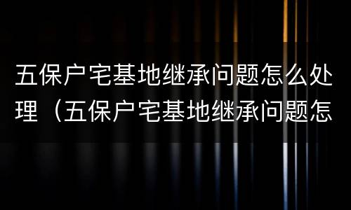 五保户宅基地继承问题怎么处理（五保户宅基地继承问题怎么处理好）