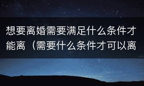 想要离婚需要满足什么条件才能离（需要什么条件才可以离婚）