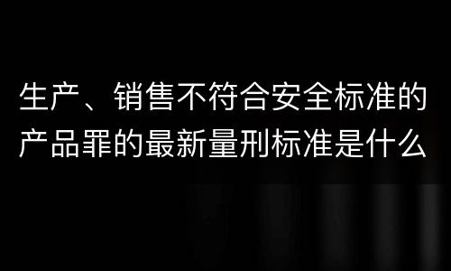 生产、销售不符合安全标准的产品罪的最新量刑标准是什么