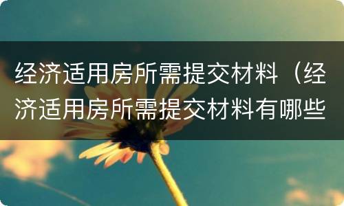 经济适用房所需提交材料（经济适用房所需提交材料有哪些）