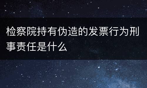检察院持有伪造的发票行为刑事责任是什么