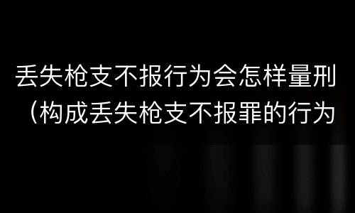 丢失枪支不报行为会怎样量刑（构成丢失枪支不报罪的行为）